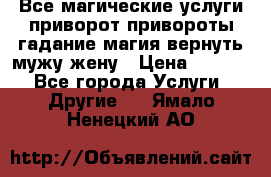 Все магические услуги приворот привороты гадание магия вернуть мужу жену › Цена ­ 1 000 - Все города Услуги » Другие   . Ямало-Ненецкий АО